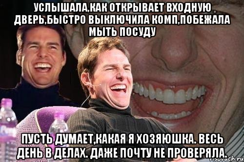 услышала,как открывает входную дверь,быстро выключила комп,побежала мыть посуду пусть думает,какая я хозяюшка. весь день в делах. даже почту не проверяла., Мем том круз