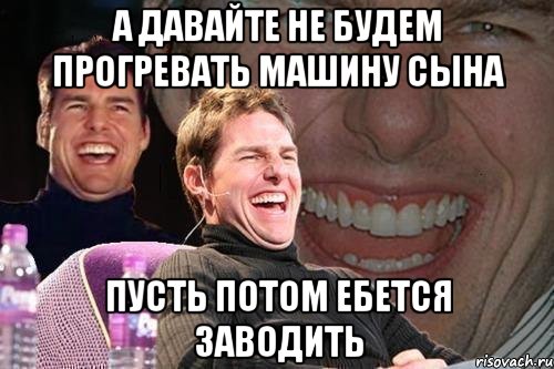 А ДАВАЙТЕ НЕ БУДЕМ ПРОГРЕВАТЬ МАШИНУ СЫНА ПУСТЬ ПОТОМ ЕБЕТСЯ ЗАВОДИТЬ, Мем том круз