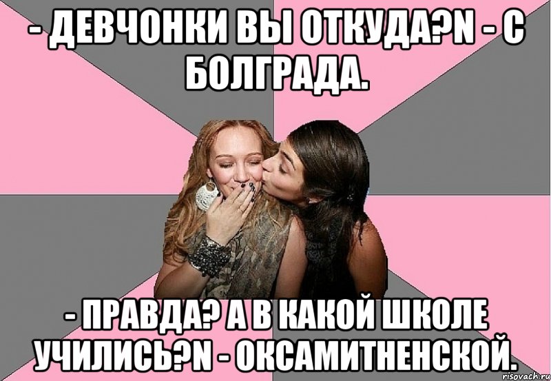 - Девчонки вы откуда?n - С Болграда. - Правда? А в какой школе учились?n - Оксамитненской., Мем тп