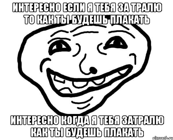 Интересно если я тебя за тралю то как ты будешь плакать Интересно когда я тебя затралю как ты будешь плакать