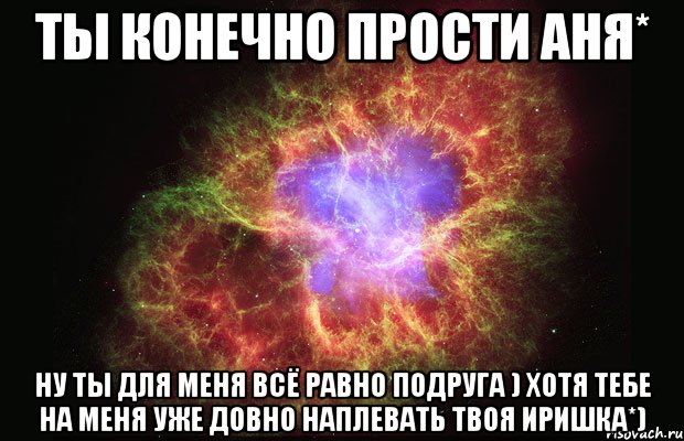 Ты конечно прости Аня* Ну ты для меня всё равно подруга ) Хотя тебе на меня уже довно наплевать Твоя иришка*), Мем Туманность