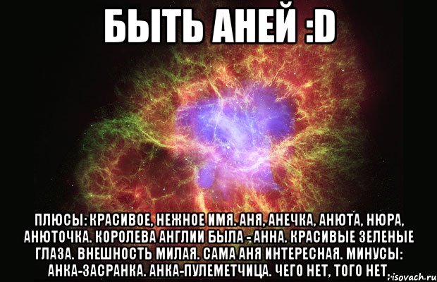 Быть Аней :D Плюсы: красивое, нежное имя. Аня, Анечка, Анюта, Нюра, Анюточка. Королева англии была - Анна. Красивые зеленые глаза. Внешность милая. Сама Аня интересная. Минусы: Анка-Засранка. Анка-пулеметчица. Чего нет, того нет., Мем Туманность