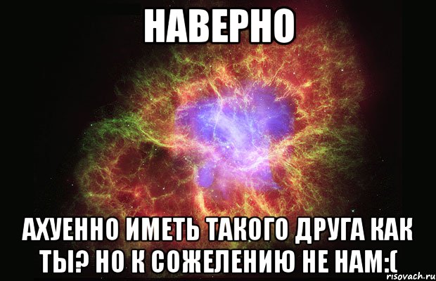 Наверно Ахуенно иметь такого друга как ты? Но к сожелению не нам:(, Мем Туманность