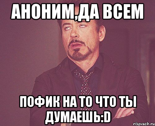 АНОНИМ,ДА ВСЕМ пофик НА ТО ЧТО ТЫ ДУМАЕШЬ:D, Мем твое выражение лица