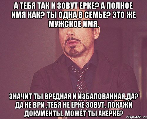 А тебя так и зовут Ерке? А полное имя как? Ты одна в семье? Это же мужское имя. Значит ты вредная и избалованная,да? Да не ври ,тебя не Ерке зовут. Покажи документы. Может ты Акерке?, Мем твое выражение лица