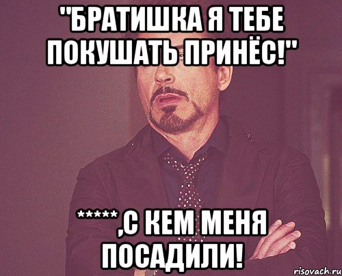 "Братишка я тебе покушать принёс!" *****,с кем меня посадили!, Мем твое выражение лица