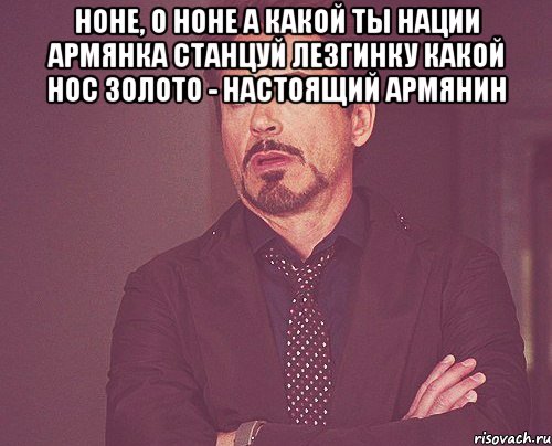 Ноне, о Ноне А какой ты нации Армянка Станцуй лезгинку Какой нос Золото - настоящий армянин , Мем твое выражение лица