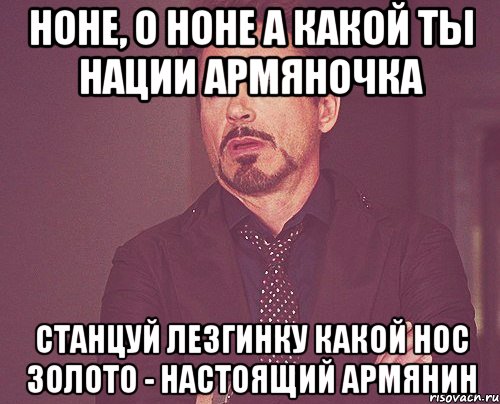 Ноне, о Ноне А какой ты нации Армяночка Станцуй лезгинку Какой нос Золото - настоящий армянин, Мем твое выражение лица