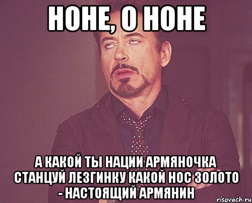 Ноне, о Ноне А какой ты нации Армяночка Станцуй лезгинку Какой нос Золото - настоящий армянин, Мем твое выражение лица