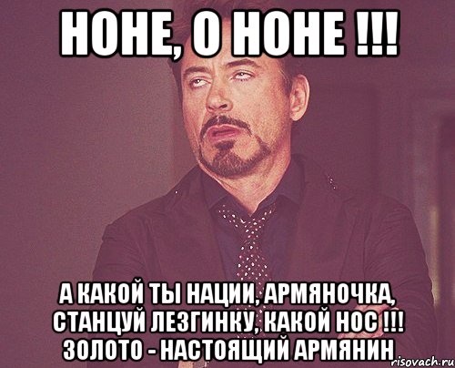 Ноне, о Ноне !!! А какой ты нации, Армяночка, Станцуй лезгинку, Какой нос !!! Золото - настоящий армянин, Мем твое выражение лица