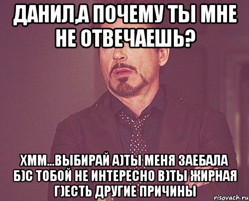 Данил,а почему ты мне не отвечаешь? хмм...выбирай а)Ты меня заебала б)с тобой не интересно в)ты жирная г)есть другие причины, Мем твое выражение лица