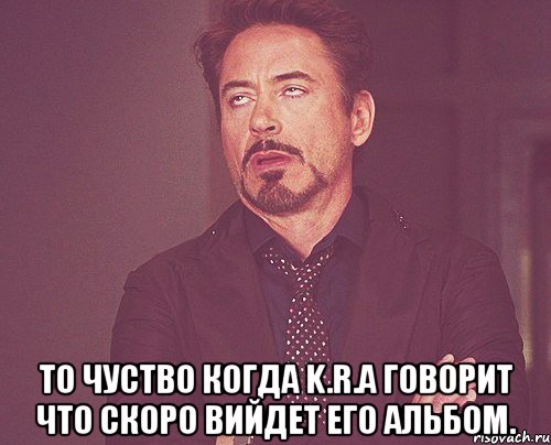  То чуство когда K.R.A говорит что скоро вийдет его альбом., Мем твое выражение лица