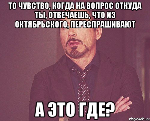 то чувство, когда на вопрос откуда ты, отвечаешь, что из Октябрьского, переспрашивают а это где?, Мем твое выражение лица