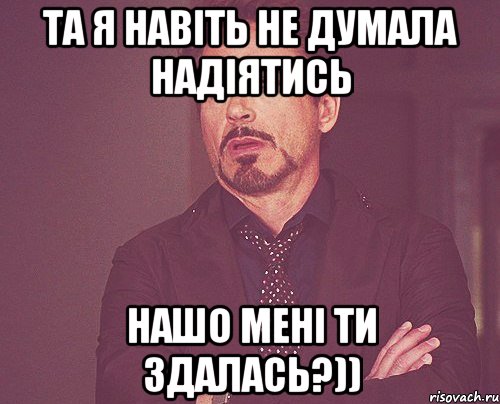 та я навіть не думала надіятись нашо мені ти здалась?)), Мем твое выражение лица