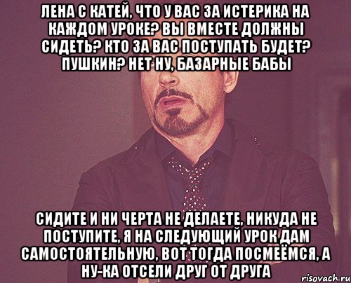 Лена с Катей, что у вас за истерика на каждом уроке? вы вместе должны сидеть? кто за вас поступать будет? Пушкин? нет ну, базарные бабы сидите и ни черта не делаете, никуда не поступите, я на следующий урок дам самостоятельную, вот тогда посмеёмся, а ну-ка отсели друг от друга, Мем твое выражение лица