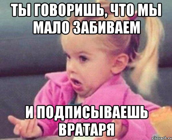 Ты говоришь, что мы мало забиваем и подписываешь вратаря, Мем  Ты говоришь (девочка возмущается)