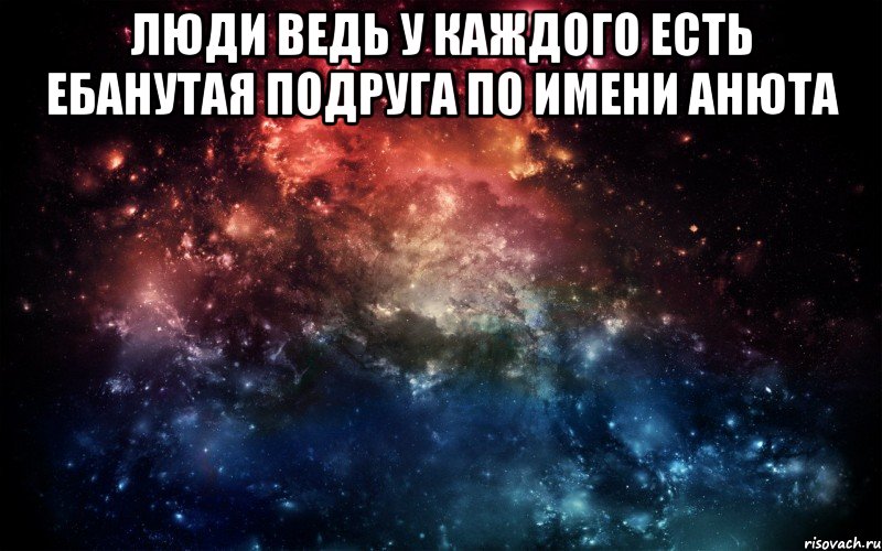 Люди ведь у каждого есть ебанутая подруга по имени анюта , Мем Просто космос