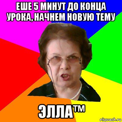 ЕШЕ 5 МИНУТ ДО КОНЦА УРОКА, НАЧНЕМ НОВУЮ ТЕМУ ЭЛЛА™, Мем Типичная училка