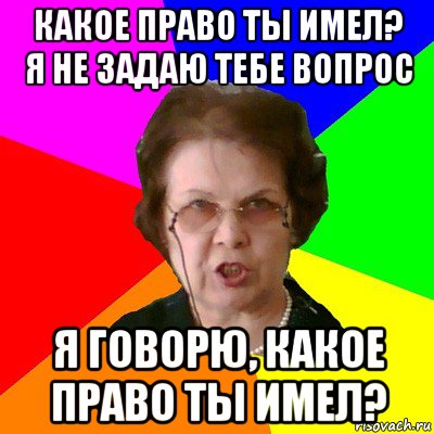 какое право ты имел? я не задаю тебе вопрос я говорю, какое право ты имел?, Мем Типичная училка