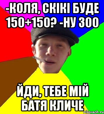 -коля, скікі буде 150+150? -ну 300 йди, тебе мій батя кличе, Мем умный гопник