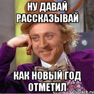 ну давай рассказывай как новый год отметил, Мем Ну давай расскажи (Вилли Вонка)