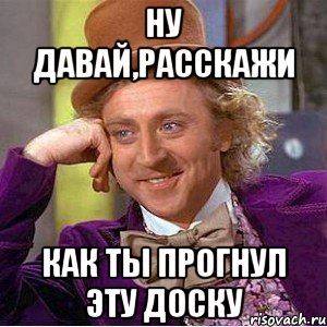 ну давай,расскажи как ты прогнул эту доску, Мем Ну давай расскажи (Вилли Вонка)