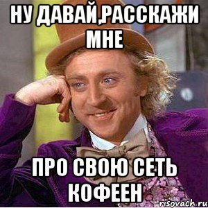 ну давай,расскажи мне про свою сеть кофеен, Мем Ну давай расскажи (Вилли Вонка)