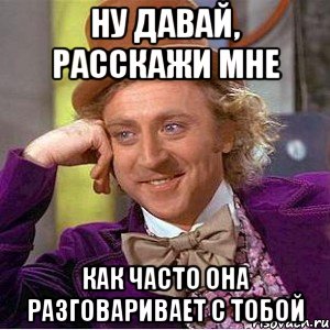 ну давай, расскажи мне как часто она разговаривает с тобой, Мем Ну давай расскажи (Вилли Вонка)