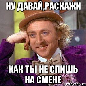 Ну давай,раскажи Как ты не спишь на смене, Мем Ну давай расскажи (Вилли Вонка)