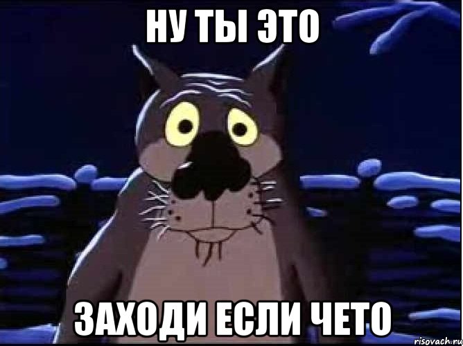 ну ты это заходи если чето