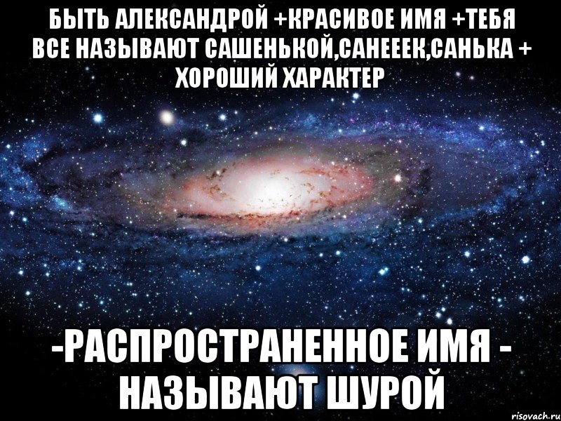 Быть Александрой +Красивое имя +Тебя все называют Сашенькой,Санееек,Санька + Хороший характер -Распространенное имя - Называют Шурой, Мем Вселенная