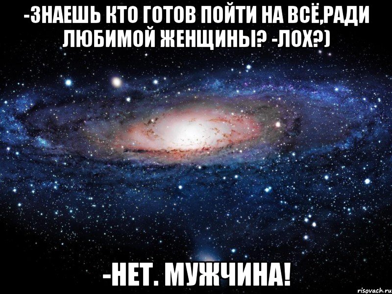 -Знаешь кто готов пойти на всё,ради любимой женщины? -Лох?) -Нет. МУЖЧИНА!, Мем Вселенная