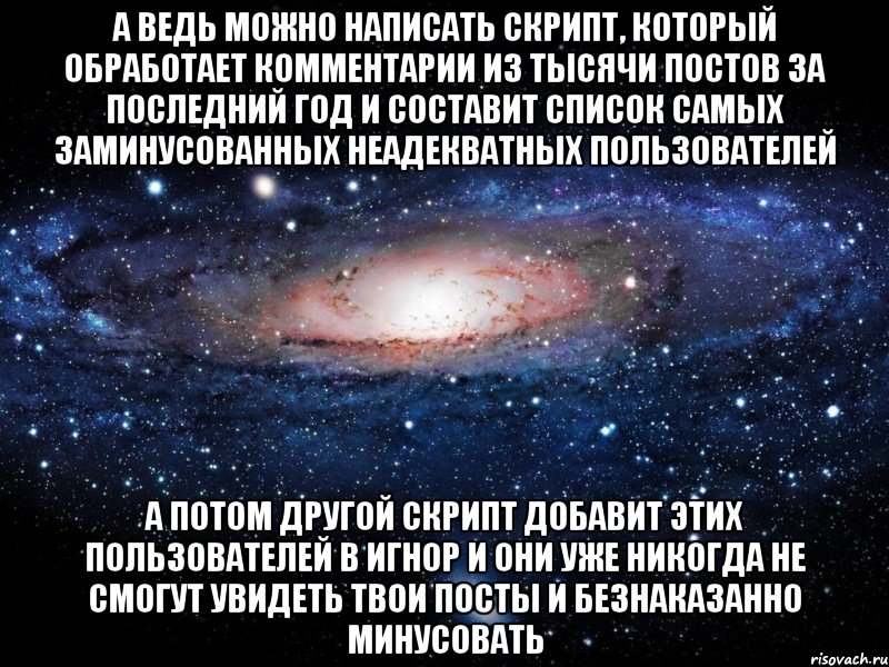 а ведь можно написать скрипт, который обработает комментарии из тысячи постов за последний год и составит список самых заминусованных неадекватных пользователей а потом другой скрипт добавит этих пользователей в игнор и они уже никогда не смогут увидеть твои посты и безнаказанно минусовать, Мем Вселенная