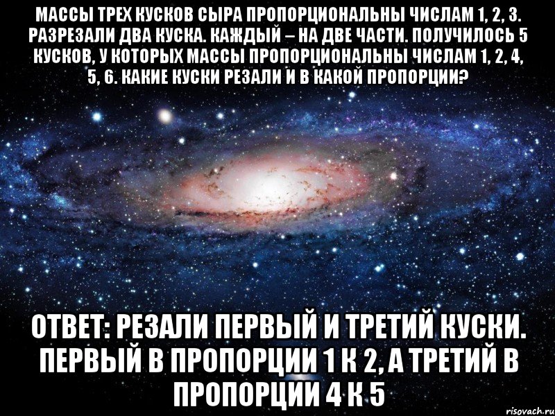 Массы трех кусков сыра пропорциональны числам 1, 2, 3. Разрезали два куска. Каждый – на две части. Получилось 5 кусков, у которых массы пропорциональны числам 1, 2, 4, 5, 6. Какие куски резали и в какой пропорции? Ответ: Резали первый и третий куски. Первый в пропорции 1 к 2, а третий в пропорции 4 к 5, Мем Вселенная