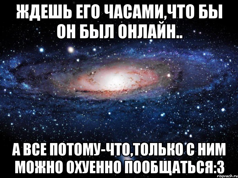 Ждешь его часами,что бы он был онлайн.. А все потому-что,только с ним можно охуенно пообщаться:3, Мем Вселенная