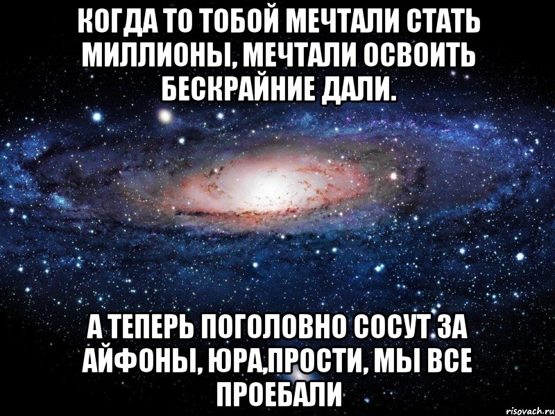 Когда то тобой мечтали стать миллионы, Мечтали освоить бескрайние дали. А теперь поголовно сосут за айфоны, Юра,прости, мы все проебали, Мем Вселенная