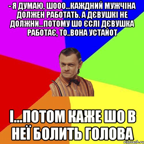 - Я думаю, шооо...каждний мужчіна должен работать. а Дєвушкі не должни...потому шо єслі дєвушка работає, то..вона устайот і...потом каже шо в неї болить голова, Мем Вталька