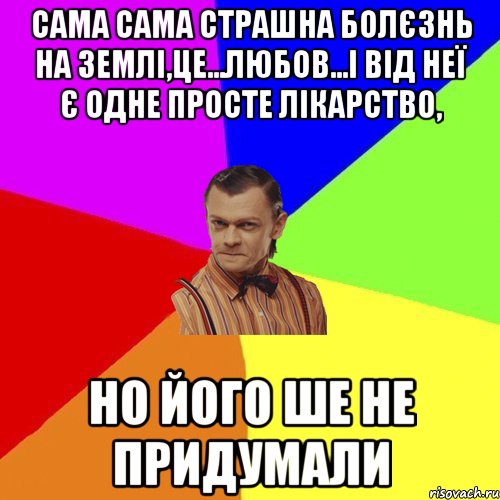 Сама сама страшна болєзнь на землі,це...любов...і від неї є одне просте лікарство, но його ше не придумали, Мем Вталька