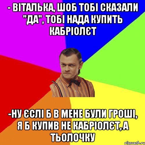 - Віталька, шоб тобі сказали "да", тобі нада купить кабріолєт -ну єслі б в мене були гроші, я б купив не кабріолєт, а тьолочку, Мем Вталька