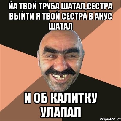 Йа твой труба шатал,сестра выйти Я твой сестра в анус шатал И об калитку улапал, Мем Я твой дом труба шатал