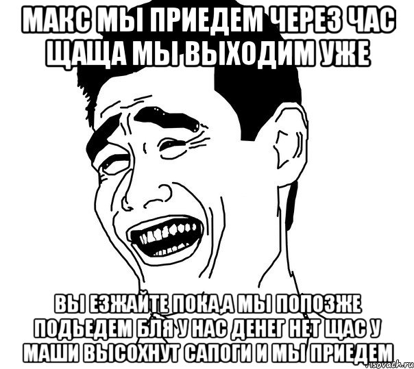 Макс мы приедем через час щаща мы выходим уже вы езжайте пока,а мы попозже подьедем бля у нас денег нет щас у маши высохнут сапоги и мы приедем, Мем Яо минг