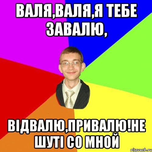 Валя,Валя,я тебе завалю, відвалю,привалю!не шуті со мной