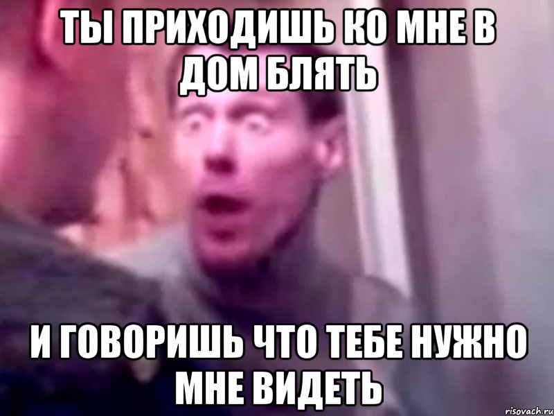 Ты приходишь ко мне в дом Блять И говоришь что Тебе нужно мне видеть, Мем Запили