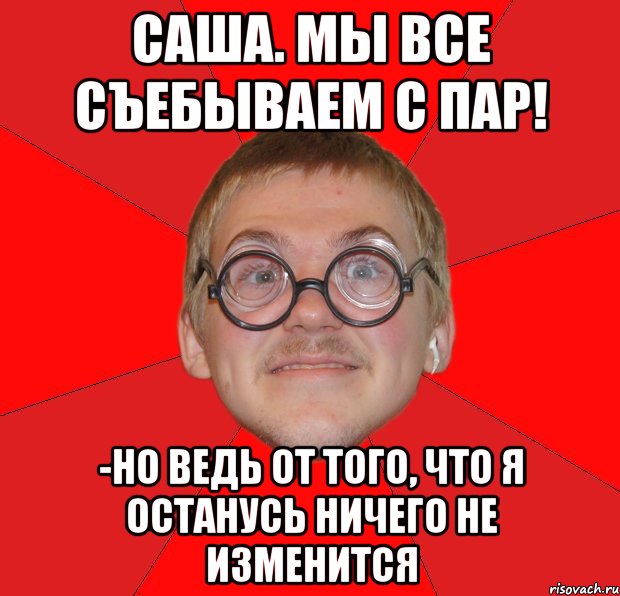 Саша. мы все съебываем с пар! -но ведь от того, что я останусь ничего не изменится, Мем Злой Типичный Ботан