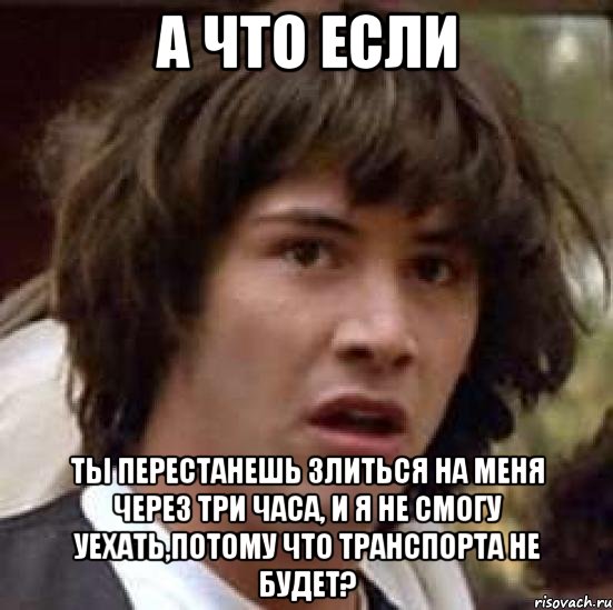 А что если Ты перестанешь злиться на меня через три часа, и я не смогу уехать,потому что транспорта не будет?, Мем А что если (Киану Ривз)