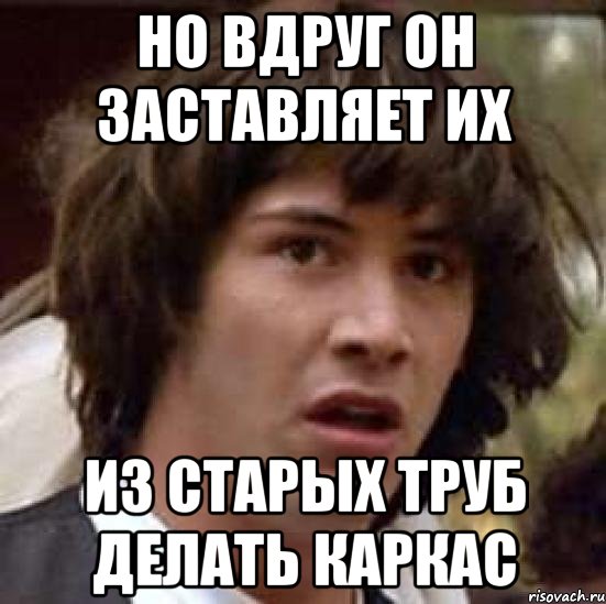 но вдруг он заставляет их из старых труб делать каркас, Мем А что если (Киану Ривз)