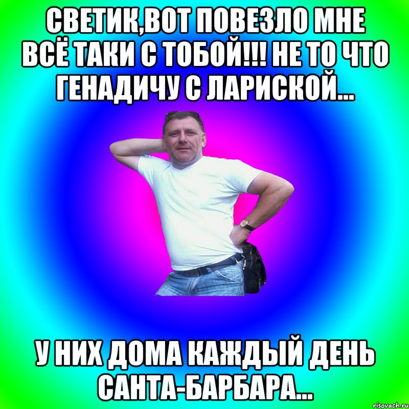 Светик,вот повезло мне всё таки с тобой!!! Не то что Генадичу с Лариской... У них дома каждый день Санта-Барбара...