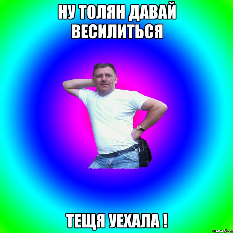 ну толян давай весилиться тещя уехала !