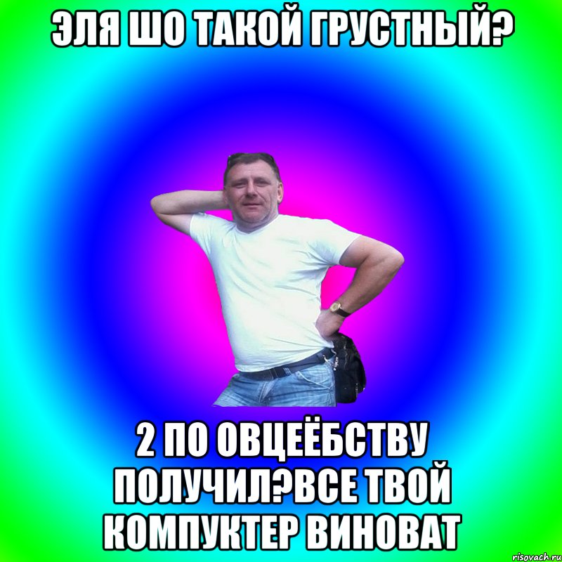 Эля шо такой грустный? 2 по овцеёбству получил?Все твой компуктер виноват