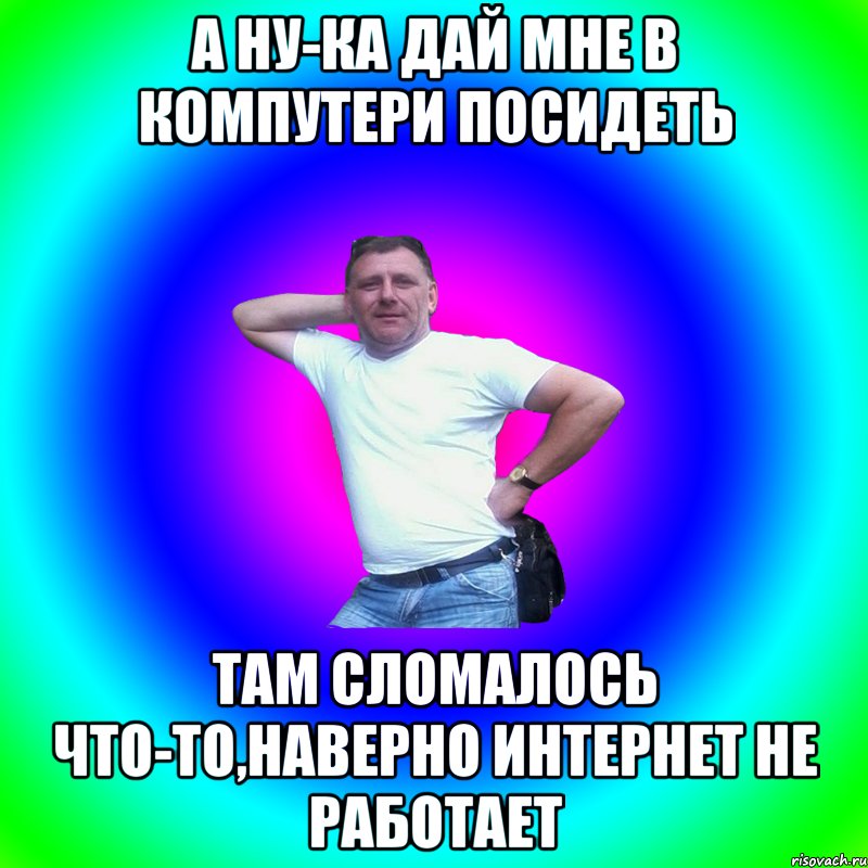 А ну-ка дай мне в компутери посидеть Там сломалось что-то,наверно интернет не работает